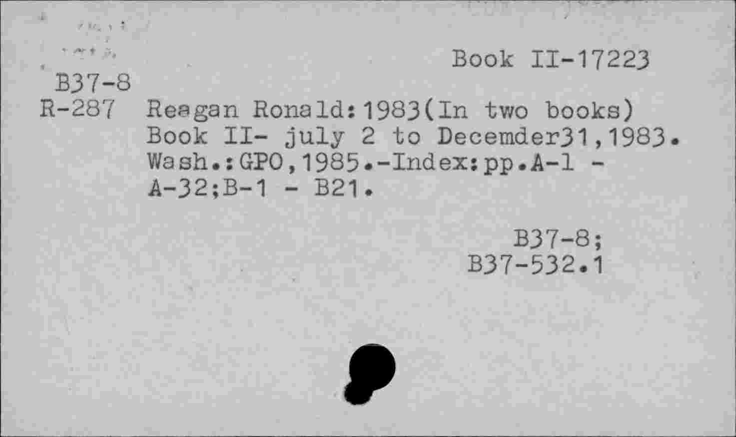 ﻿,	"	Book 11-17223
B37-8
R-287 Reagan Ronald:1983(In two books) Book II- July 2 to Decemder31,1983 Wash.:GPO,1985«-Index:pp.A-1 -A-32;B-1 - B21.
B37-8;
B37-532.1